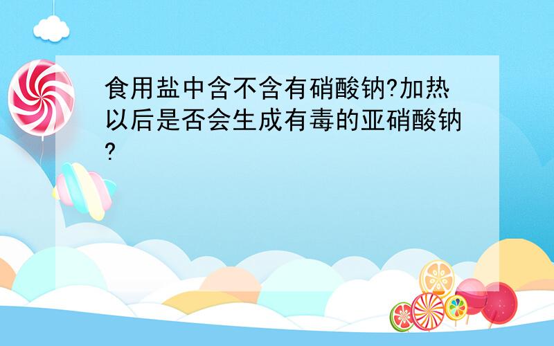 食用盐中含不含有硝酸钠?加热以后是否会生成有毒的亚硝酸钠?