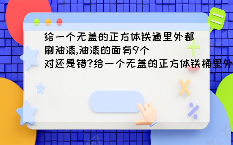 给一个无盖的正方体铁通里外都刷油漆,油漆的面有9个（ ）对还是错?给一个无盖的正方体铁桶里外都刷油漆,油漆的面有9个（ ）对还是错?判断题