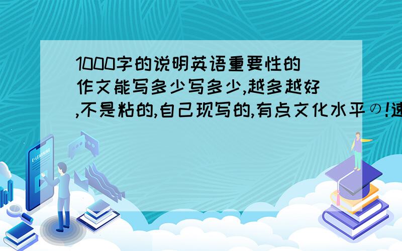 1000字的说明英语重要性的作文能写多少写多少,越多越好,不是粘的,自己现写的,有点文化水平の!速求!两天内完成!谢啦!