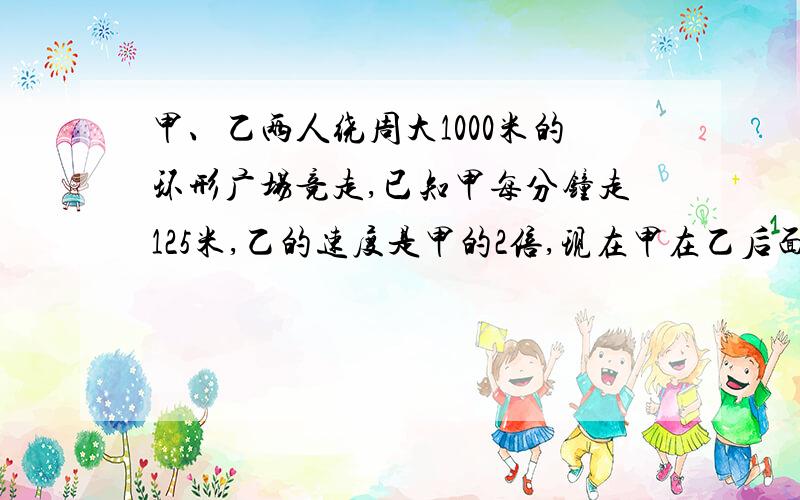 甲、乙两人绕周大1000米的环形广场竞走,已知甲每分钟走125米,乙的速度是甲的2倍,现在甲在乙后面250米,乙赶上甲需要多少分钟!