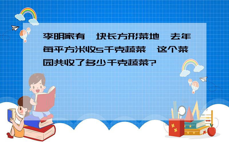 李明家有一块长方形菜地,去年每平方米收5千克蔬菜,这个菜园共收了多少千克蔬菜?