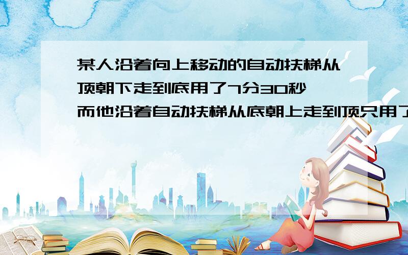 某人沿着向上移动的自动扶梯从顶朝下走到底用了7分30秒,而他沿着自动扶梯从底朝上走到顶只用了1分30秒,