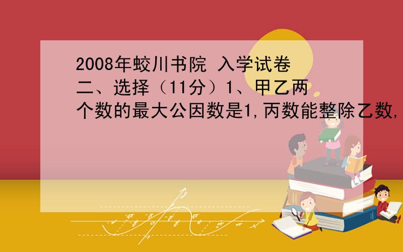 2008年蛟川书院 入学试卷二、选择（11分）1、甲乙两个数的最大公因数是1,丙数能整除乙数,那么甲乙丙三个数的最小公倍数是（ ）.A、甲丙之积 B、甲乙丙之积 C、甲乙之积 D、乙丙之积2、一