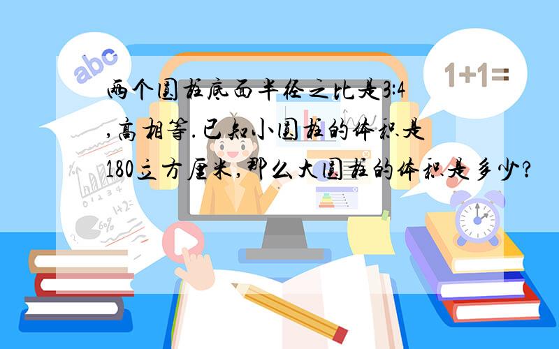 两个圆柱底面半径之比是3:4,高相等.已知小圆柱的体积是180立方厘米,那么大圆柱的体积是多少?