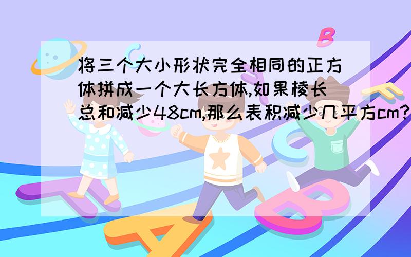 将三个大小形状完全相同的正方体拼成一个大长方体,如果棱长总和减少48cm,那么表积减少几平方cm?