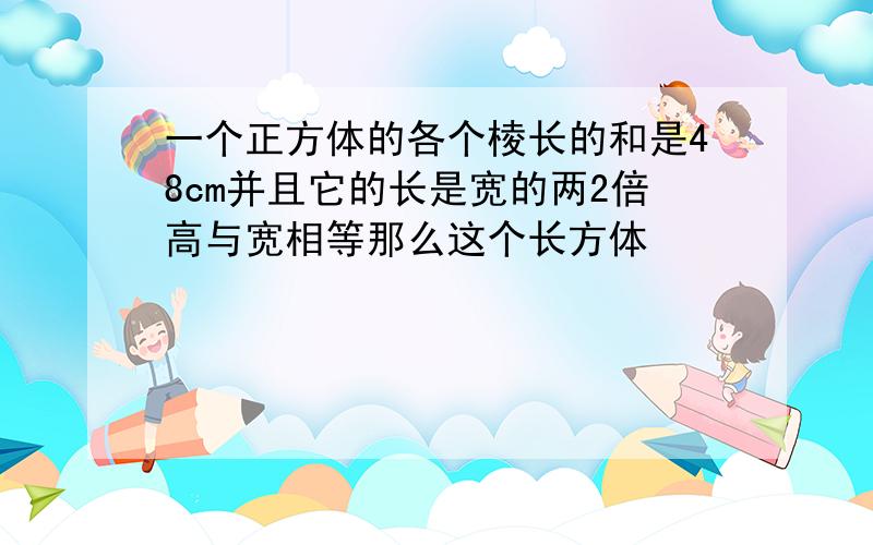 一个正方体的各个棱长的和是48cm并且它的长是宽的两2倍高与宽相等那么这个长方体