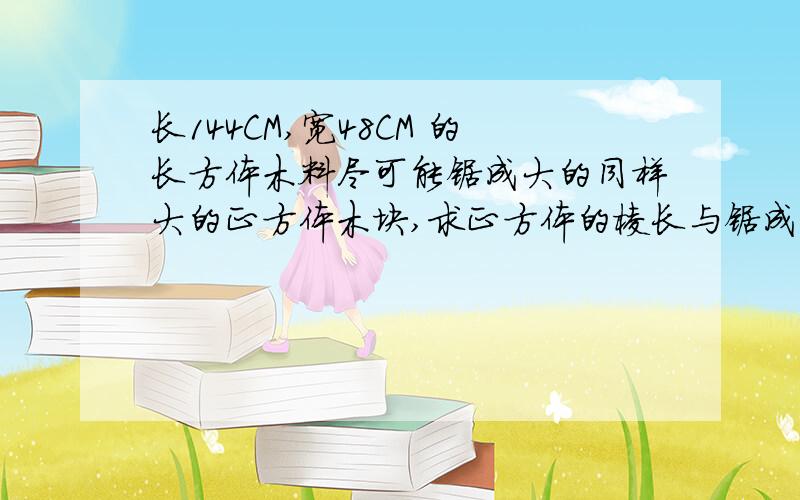 长144CM,宽48CM 的长方体木料尽可能锯成大的同样大的正方体木块,求正方体的棱长与锯成的块数