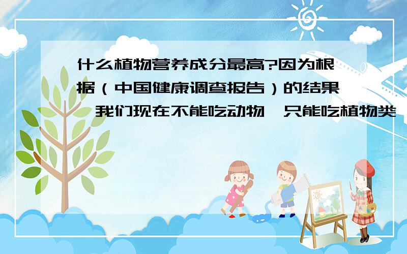 什么植物营养成分最高?因为根据（中国健康调查报告）的结果,我们现在不能吃动物,只能吃植物类,