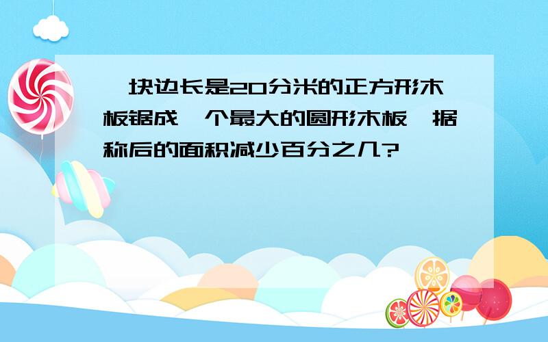 一块边长是20分米的正方形木板锯成一个最大的圆形木板,据称后的面积减少百分之几?