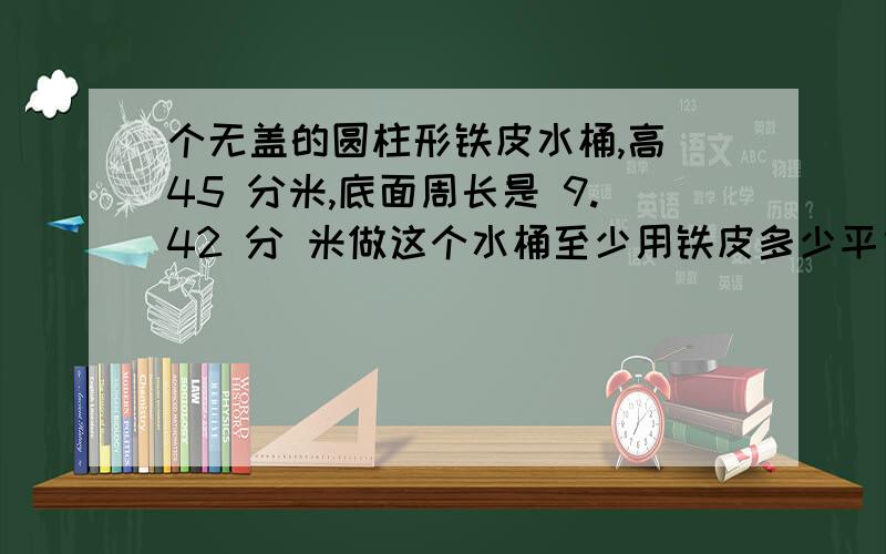 个无盖的圆柱形铁皮水桶,高 45 分米,底面周长是 9.42 分 米做这个水桶至少用铁皮多少平方分米,他最多能装水多少立方分米