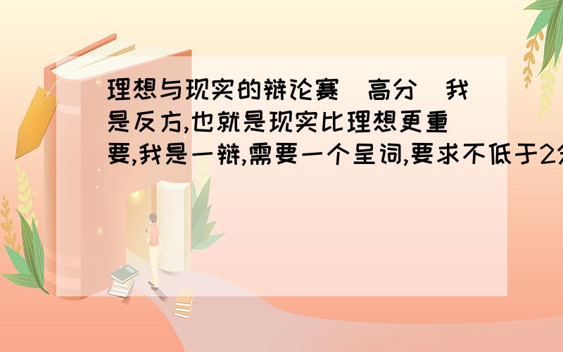 理想与现实的辩论赛（高分）我是反方,也就是现实比理想更重要,我是一辩,需要一个呈词,要求不低于2分钟不高于3分钟.顺便告诉我一下怎样挑取对方的刺,或者是一些困难的问题好再加