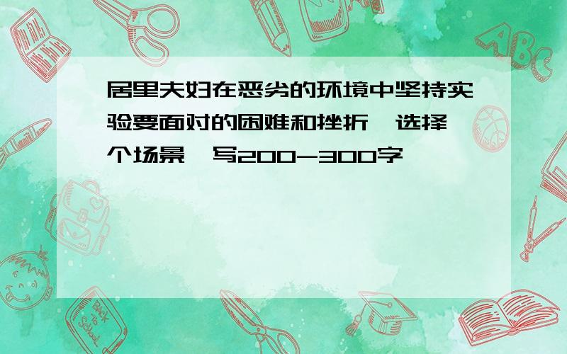 居里夫妇在恶劣的环境中坚持实验要面对的困难和挫折,选择一个场景,写200-300字