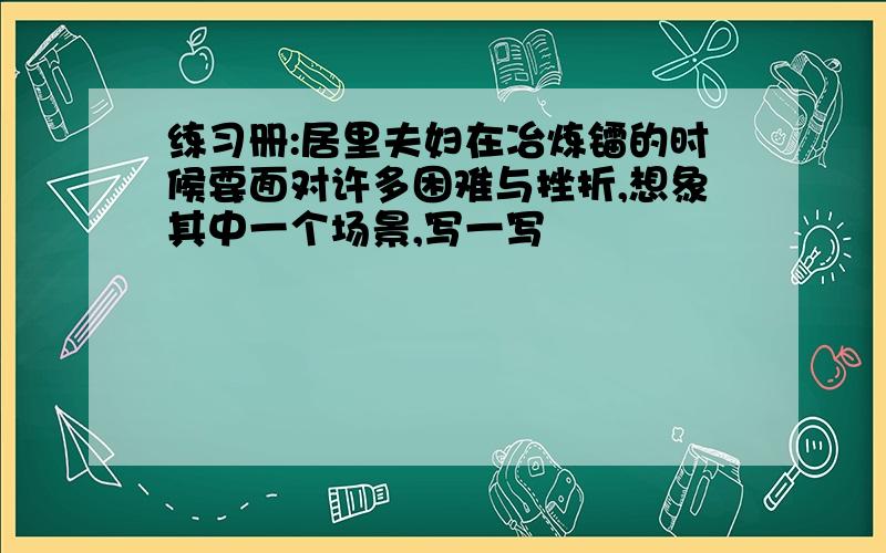 练习册:居里夫妇在冶炼镭的时候要面对许多困难与挫折,想象其中一个场景,写一写