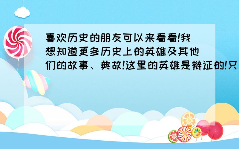 喜欢历史的朋友可以来看看!我想知道更多历史上的英雄及其他们的故事、典故!这里的英雄是辩证的!只要你认为是就是!例如;吴三桂的冲冠一怒为红颜!然后在说说冲冠一怒为红颜是怎么回事