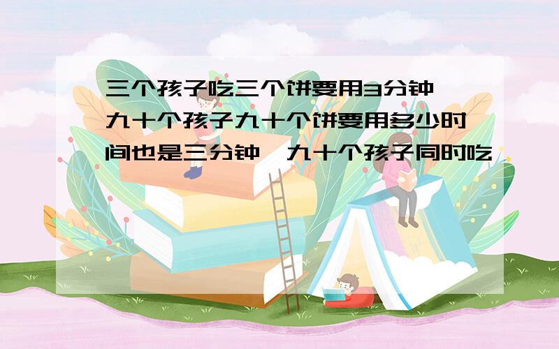 三个孩子吃三个饼要用3分钟,九十个孩子九十个饼要用多少时间也是三分钟,九十个孩子同时吃