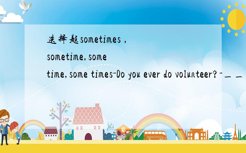 选择题sometimes ,sometime,some time,some times-Do you ever do volunteer?-_____.A.Sometimes B.SometimeC.Some time D.Some times