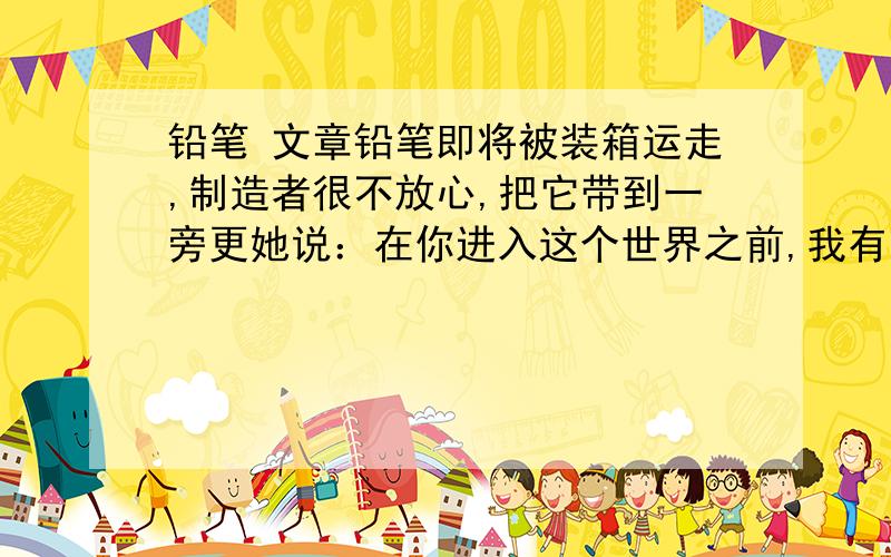 铅笔 文章铅笔即将被装箱运走,制造者很不放心,把它带到一旁更她说：在你进入这个世界之前,我有五句话要告诉你,如果你能记住这些话,就会成为最好的铅笔.——你将来能做很多大事,但是