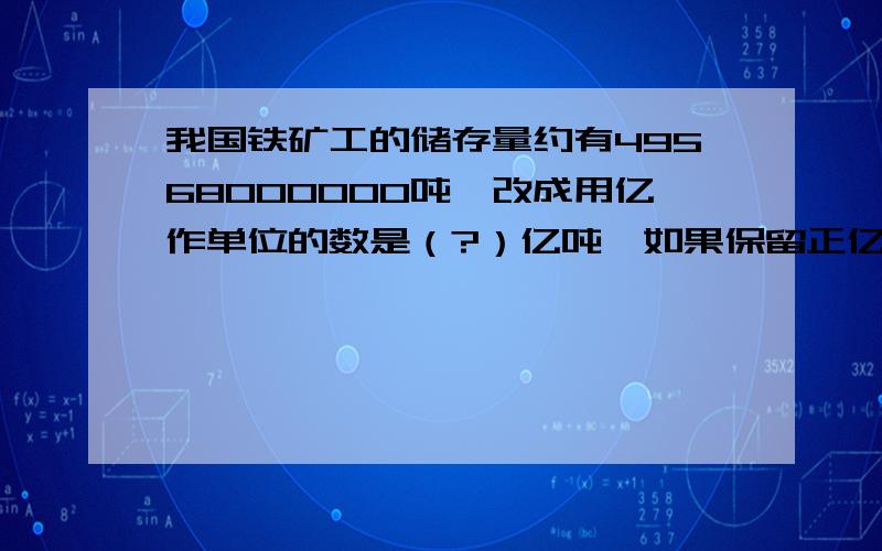 我国铁矿工的储存量约有49568000000吨,改成用亿作单位的数是（?）亿吨,如果保留正亿吨约有（?）亿吨.