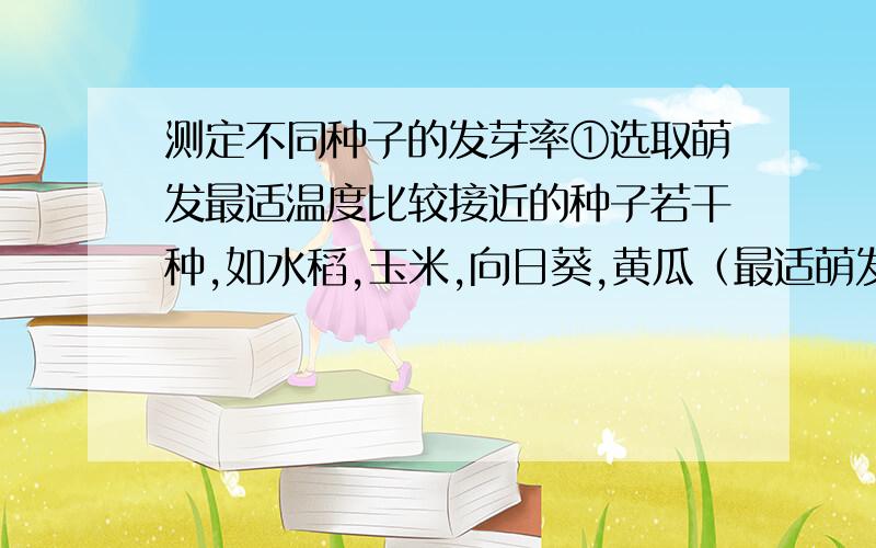 测定不同种子的发芽率①选取萌发最适温度比较接近的种子若干种,如水稻,玉米,向日葵,黄瓜（最适萌发温度均为30℃左右）等,各100粒.②将融化的琼脂注入解剖盘中,待琼脂冷却凝固后,将琼脂