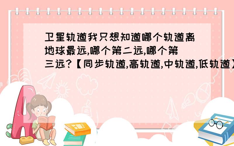 卫星轨道我只想知道哪个轨道离地球最远,哪个第二远,哪个第三远?【同步轨道,高轨道,中轨道,低轨道】.这要回答这个就行.不用长篇大论的去截取.