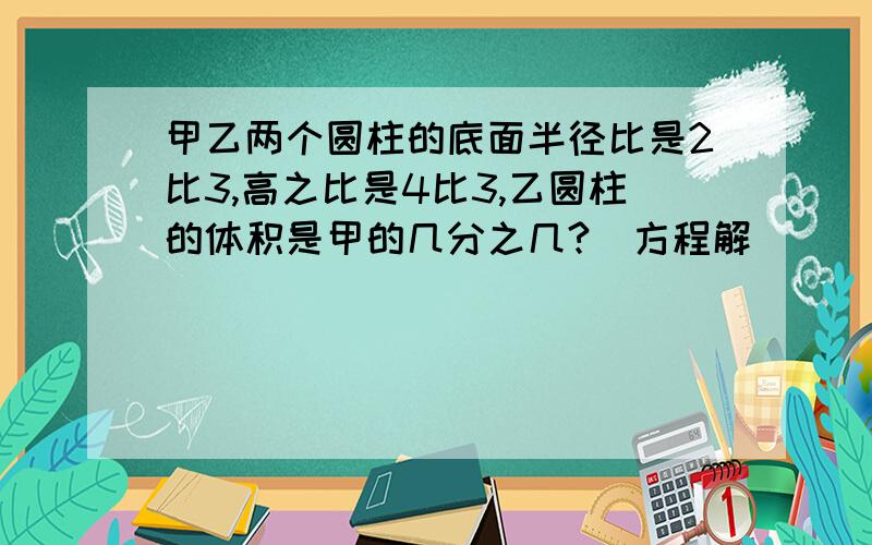 甲乙两个圆柱的底面半径比是2比3,高之比是4比3,乙圆柱的体积是甲的几分之几?（方程解）