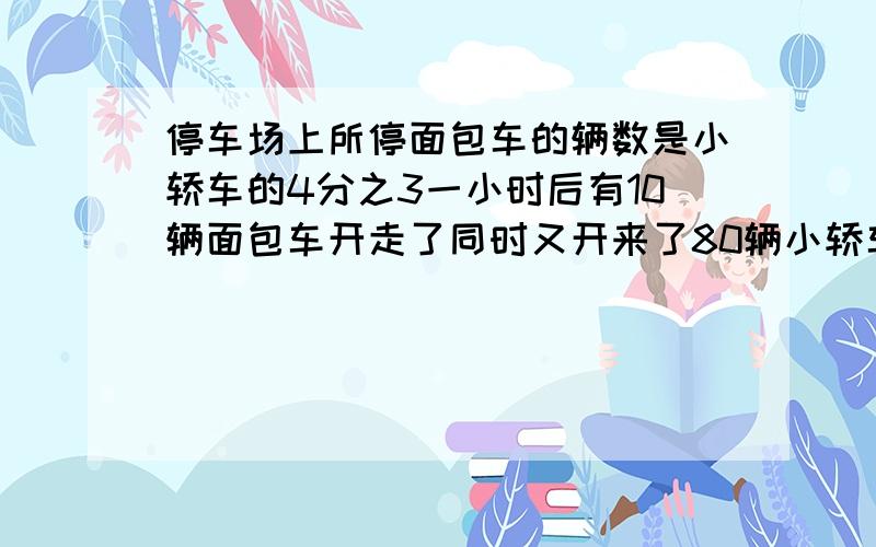 停车场上所停面包车的辆数是小轿车的4分之3一小时后有10辆面包车开走了同时又开来了80辆小轿车这是面包车的辆数是小轿车的5分之2现在面包车多少辆