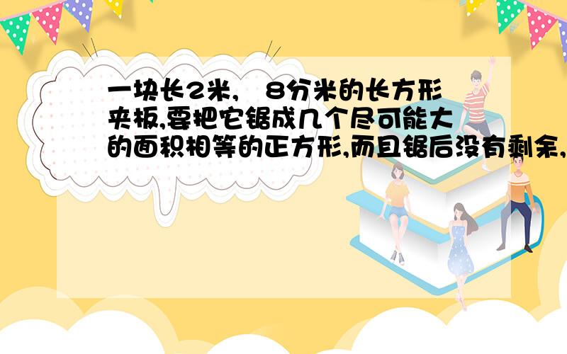 一块长2米,寛8分米的长方形夹板,要把它锯成几个尽可能大的面积相等的正方形,而且锯后没有剩余,这块夹板一共可以被锯成多少块?