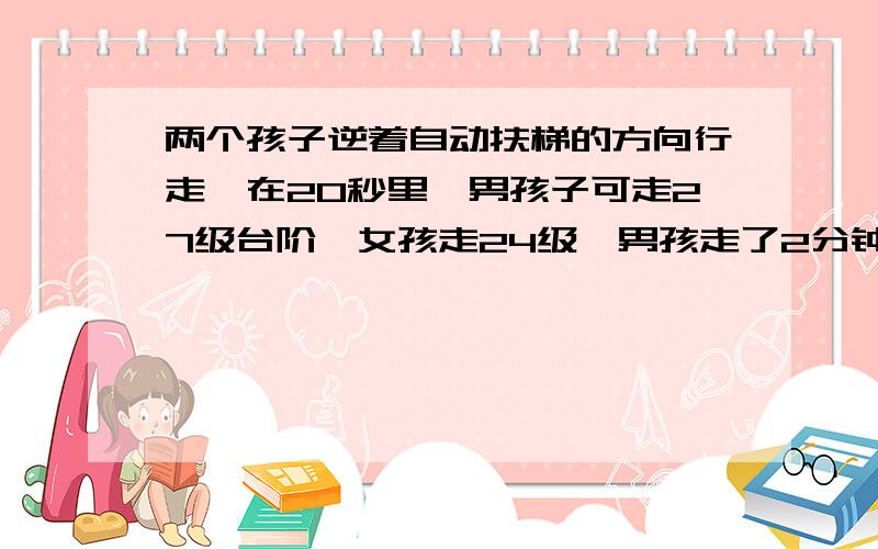 两个孩子逆着自动扶梯的方向行走,在20秒里,男孩子可走27级台阶,女孩走24级,男孩走了2分钟到达另一端,女孩走了3分钟到达另一端,该扶梯共多少级?