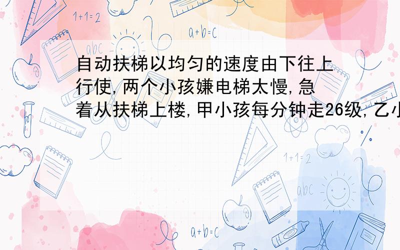 自动扶梯以均匀的速度由下往上行使,两个小孩嫌电梯太慢,急着从扶梯上楼,甲小孩每分钟走26级,乙小孩每