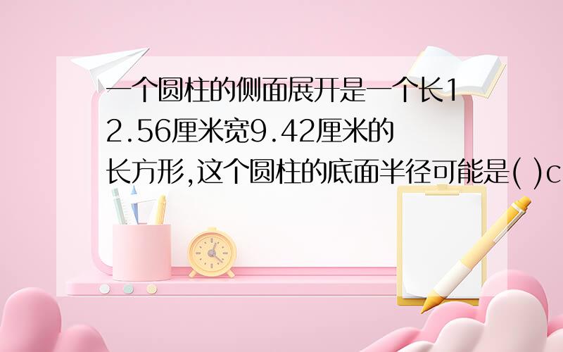 一个圆柱的侧面展开是一个长12.56厘米宽9.42厘米的长方形,这个圆柱的底面半径可能是( )cm,也可能是( )cm.4 B.3 C.2 D.1.5