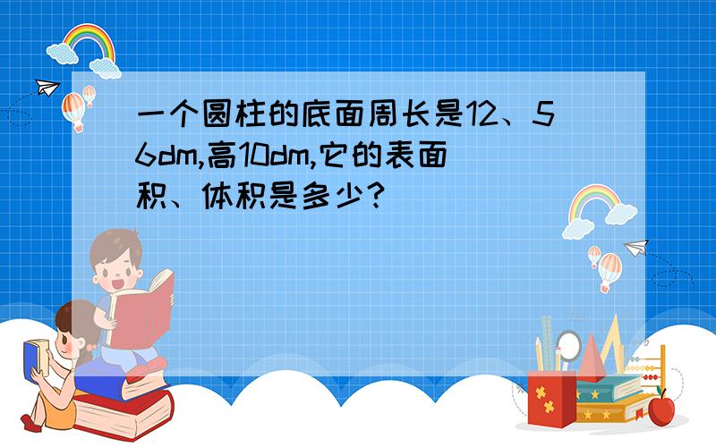 一个圆柱的底面周长是12、56dm,高10dm,它的表面积、体积是多少?