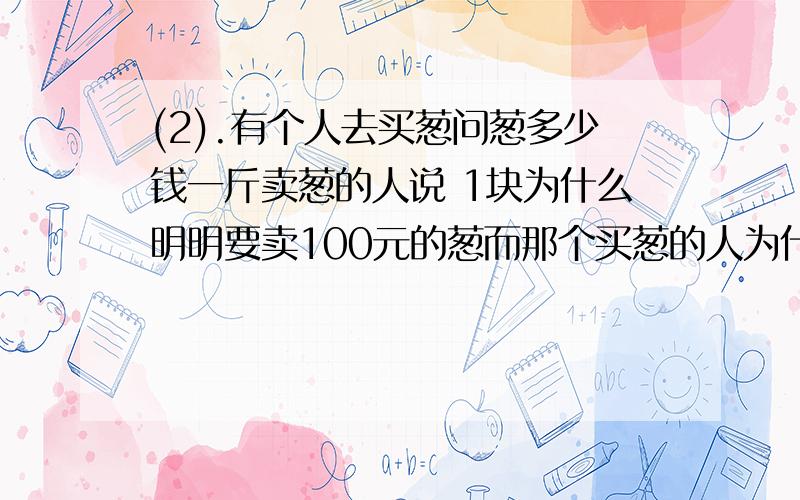 (2).有个人去买葱问葱多少钱一斤卖葱的人说 1块为什么明明要卖100元的葱而那个买葱的人为什么50元就买走了