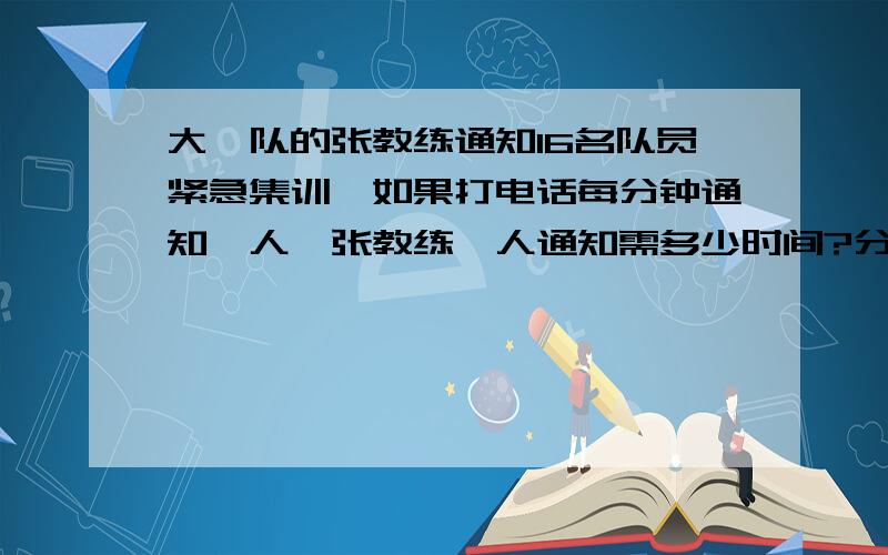 大禹队的张教练通知16名队员紧急集训,如果打电话每分钟通知一人,张教练一人通知需多少时间?分四个组,需几分钟?张教练先通知甲,再跟甲同时通知别人,接着张教练又通知别人····如此下