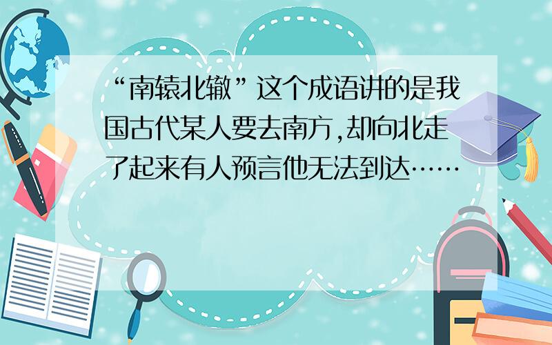 “南辕北辙”这个成语讲的是我国古代某人要去南方,却向北走了起来有人预言他无法到达……