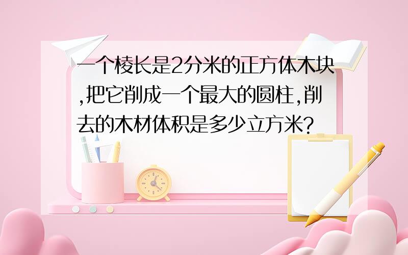 一个棱长是2分米的正方体木块,把它削成一个最大的圆柱,削去的木材体积是多少立方米?