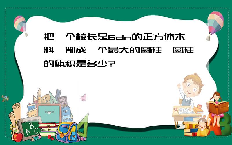 把一个棱长是6dn的正方体木料,削成一个最大的圆柱,圆柱的体积是多少?