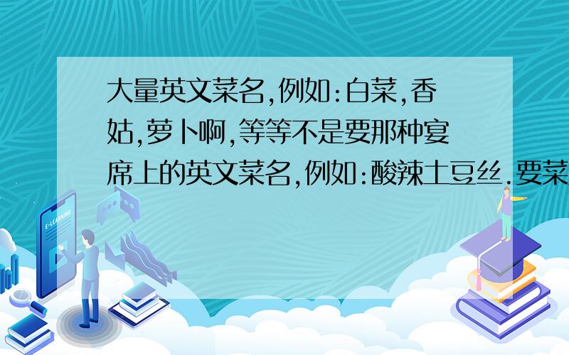 大量英文菜名,例如:白菜,香姑,萝卜啊,等等不是要那种宴席上的英文菜名,例如:酸辣土豆丝.要菜原料名,例如:白菜,香姑,萝卜.