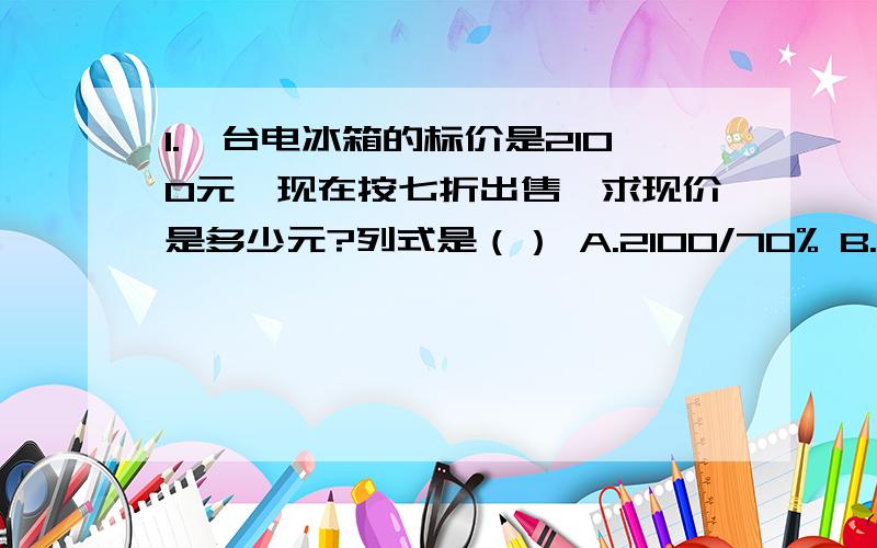 1.一台电冰箱的标价是2100元,现在按七折出售,求现价是多少元?列式是（） A.2100/70% B.2100*70%C.2100*（1-70%）/是除号,*是乘号