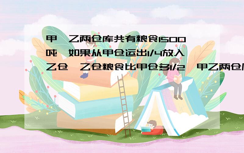 甲、乙两仓库共有粮食1500吨,如果从甲仓运出1/4放入乙仓,乙仓粮食比甲仓多1/2,甲乙两仓原来各有粮食多少吨?不要用X,Y来解题