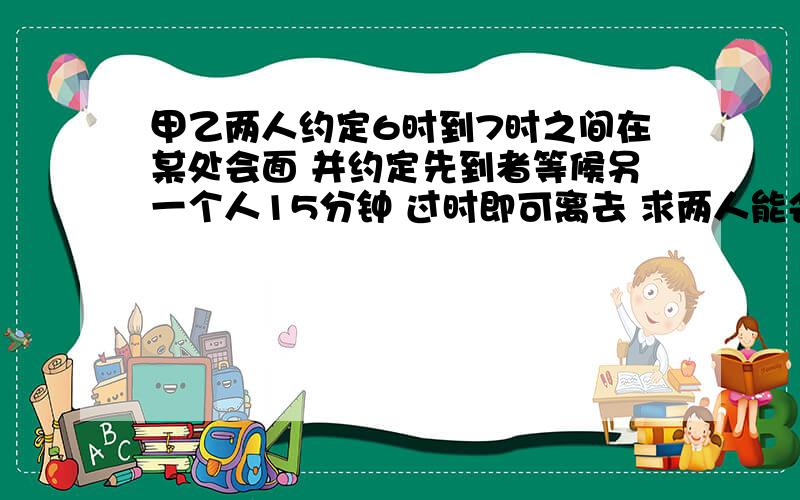 甲乙两人约定6时到7时之间在某处会面 并约定先到者等候另一个人15分钟 过时即可离去 求两人能会面的概率