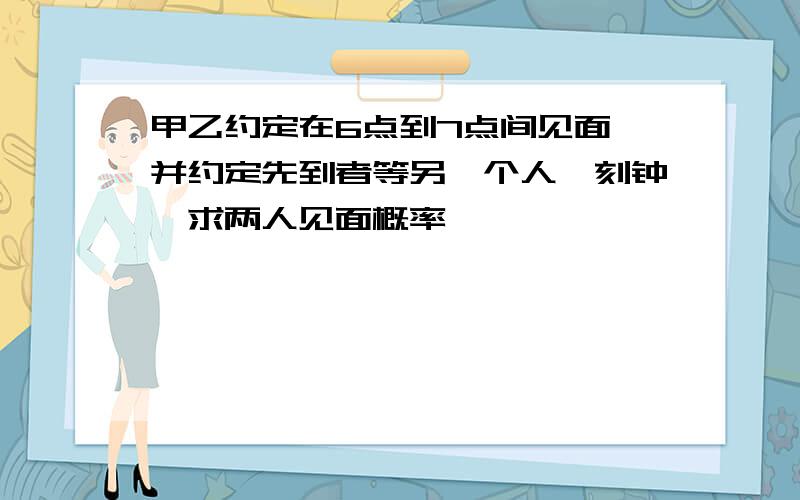 甲乙约定在6点到7点间见面,并约定先到者等另一个人一刻钟,求两人见面概率