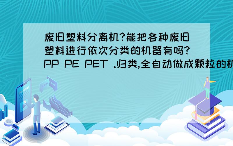 废旧塑料分离机?能把各种废旧塑料进行依次分类的机器有吗?PP PE PET .归类,全自动做成颗粒的机器有吗