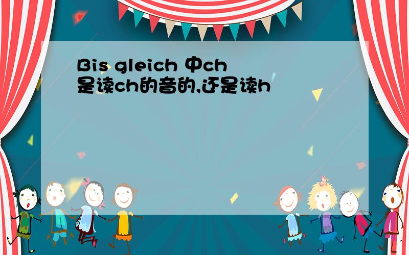 Bis gleich 中ch是读ch的音的,还是读h