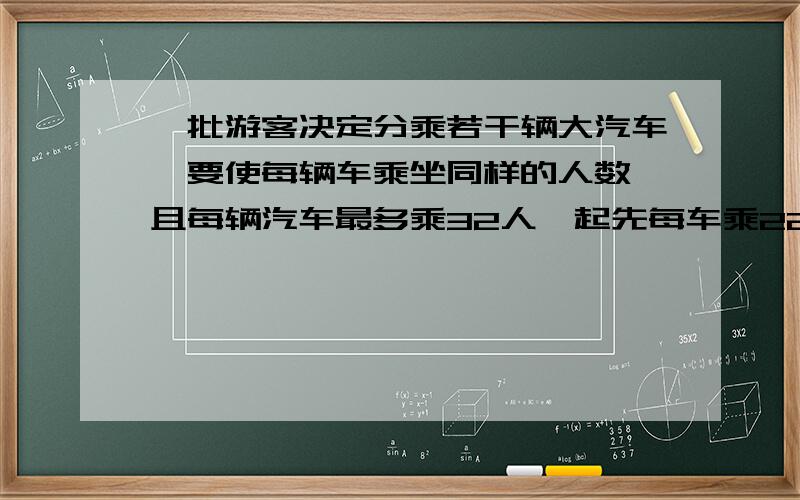 一批游客决定分乘若干辆大汽车,要使每辆车乘坐同样的人数,且每辆汽车最多乘32人,起先每车乘22人,可是发现这时会有一人坐不上车；若开走一辆空车,那么所用旅游者刚好平均分乘余下的汽