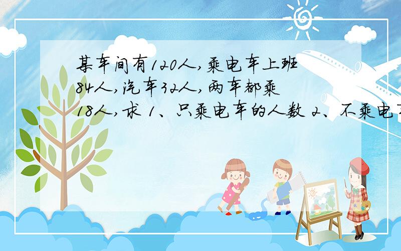 某车间有120人,乘电车上班84人,汽车32人,两车都乘18人,求 1、只乘电车的人数 2、不乘电车的 3、乘汽车某车间有120人，乘电车上班84人，汽车32人，两车都乘18人，求1、只乘电车的人数2、不乘