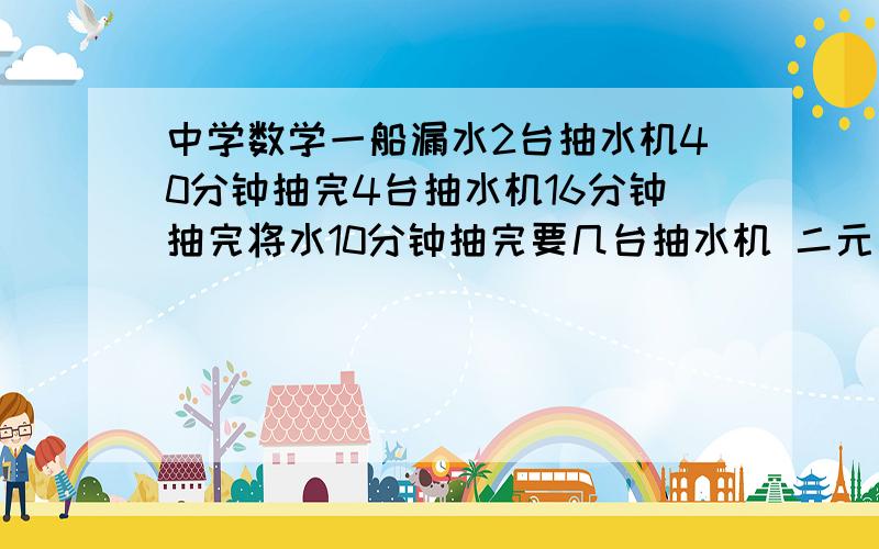 中学数学一船漏水2台抽水机40分钟抽完4台抽水机16分钟抽完将水10分钟抽完要几台抽水机 二元一次方程组解题