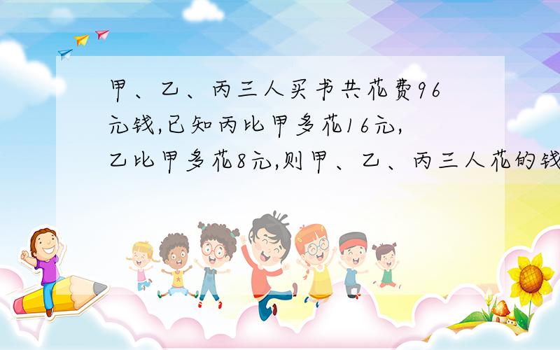 甲、乙、丙三人买书共花费96元钱,已知丙比甲多花16元,乙比甲多花8元,则甲、乙、丙三人花的钱的比是?对吗甲乙丙xyz,x+y+z=96x+16=zx+8=y