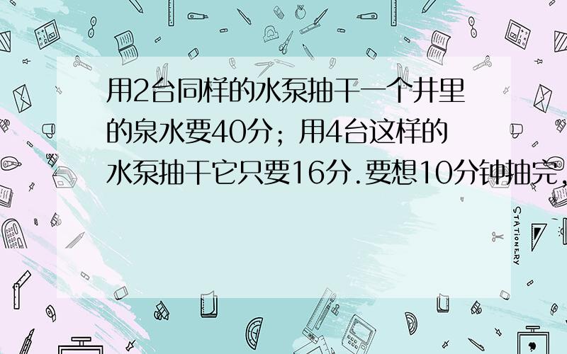 用2台同样的水泵抽干一个井里的泉水要40分；用4台这样的水泵抽干它只要16分.要想10分钟抽完,需要几台水泵?不是请写出作法.