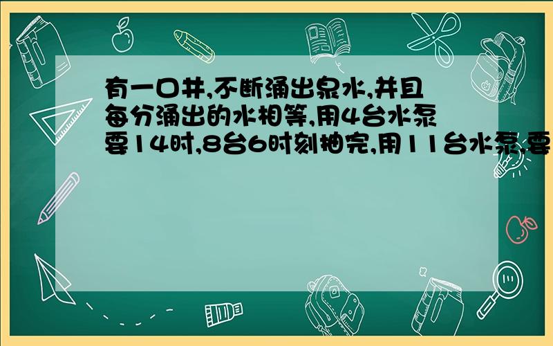 有一口井,不断涌出泉水,并且每分涌出的水相等,用4台水泵要14时,8台6时刻抽完,用11台水泵,要多少时