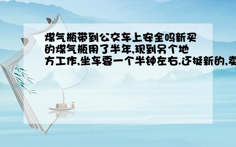 煤气瓶带到公交车上安全吗新买的煤气瓶用了半年,现到另个地方工作,坐车要一个半钟左右.还挺新的,卖给二手觉得舍不得.不知带到车上安全不瓶里面的气已煮东西用光了 如果要带到公交车